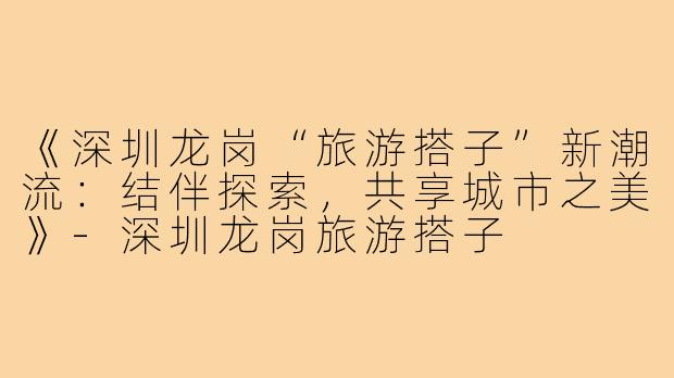 《深圳龙岗“旅游搭子”新潮流:结伴探索,共享城市之美》-深圳龙岗旅游搭子