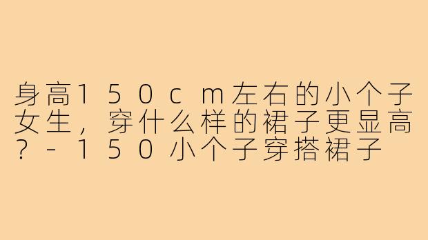 身高150cm左右的小个子女生，穿什么样的裙子更显高？-150小个子穿搭裙子