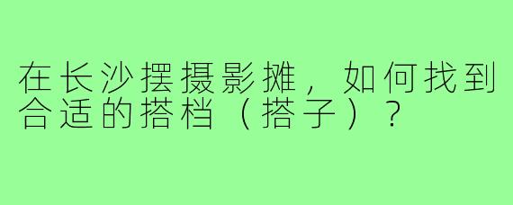 在长沙摆摄影摊，如何找到合适的搭档（搭子）？