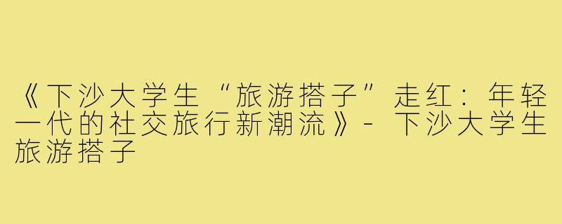 《下沙大学生“旅游搭子”走红:年轻一代的社交旅行新潮流》-下沙大学生旅游搭子