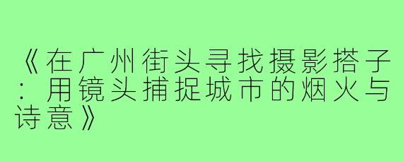 《在广州街头寻找摄影搭子：用镜头捕捉城市的烟火与诗意》