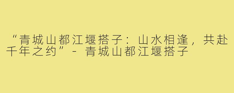 “青城山都江堰搭子：山水相逢，共赴千年之约”-青城山都江堰搭子