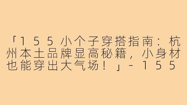 「155小个子穿搭指南：杭州本土品牌显高秘籍，小身材也能穿出大气场！」-155小个子穿搭杭州衣服