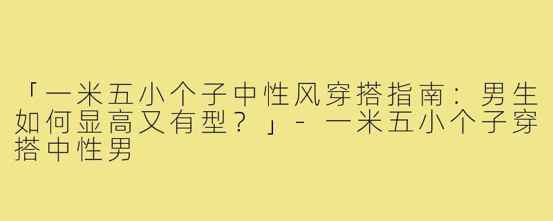 「一米五小个子中性风穿搭指南：男生如何显高又有型？」-一米五小个子穿搭中性男