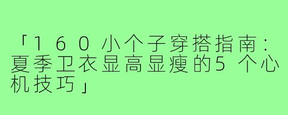 「160小个子穿搭指南：夏季卫衣显高显瘦的5个心机技巧」