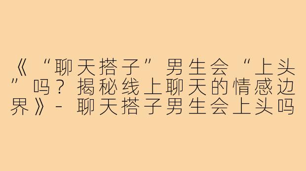 《“聊天搭子”男生会“上头”吗？揭秘线上聊天的情感边界》