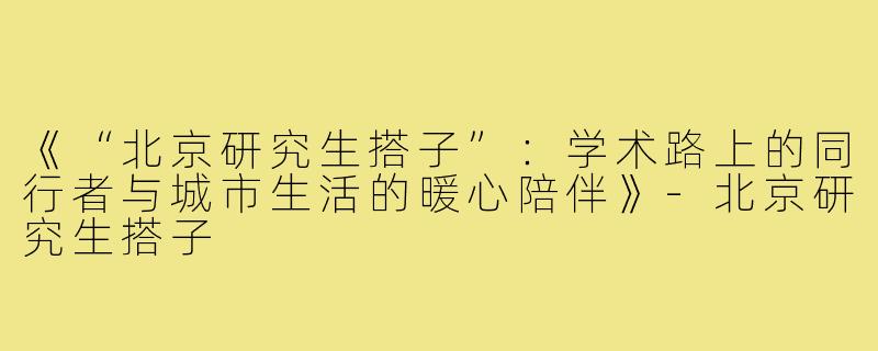 《“北京研究生搭子”：学术路上的同行者与城市生活的暖心陪伴》-北京研究生搭子
