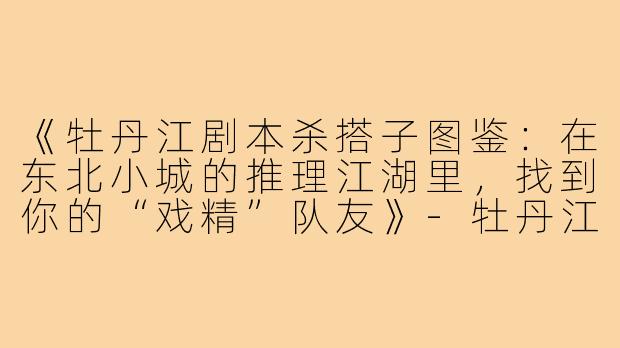 《牡丹江剧本杀搭子图鉴：在东北小城的推理江湖里，找到你的“戏精”队友》-牡丹江剧本杀搭子