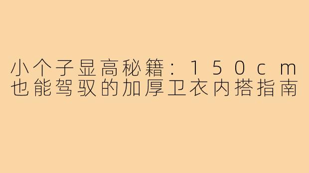 小个子显高秘籍:150cm也能驾驭的加厚卫衣内搭指南
