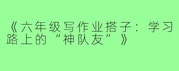《六年级写作业搭子:学习路上的“神队友”》