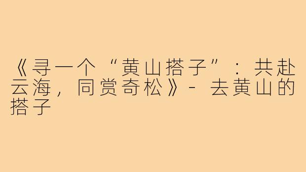 《寻一个“黄山搭子”:共赴云海,同赏奇松》-去黄山的搭子