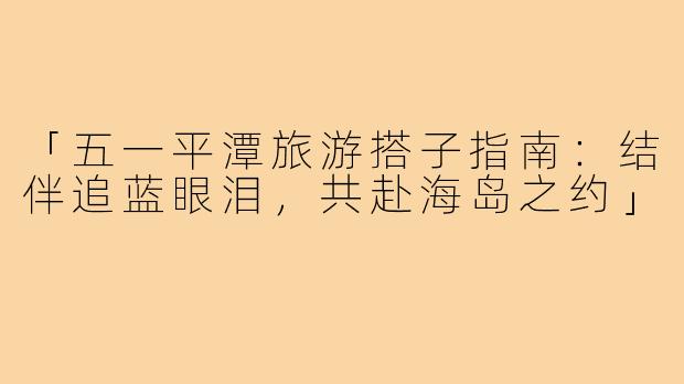 「五一平潭旅游搭子指南：结伴追蓝眼泪，共赴海岛之约」