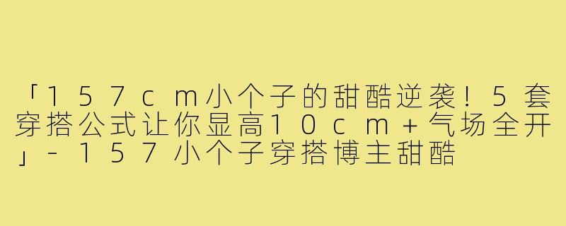 「157cm小个子的甜酷逆袭！5套穿搭公式让你显高10cm＋气场全开」-157小个子穿搭博主甜酷