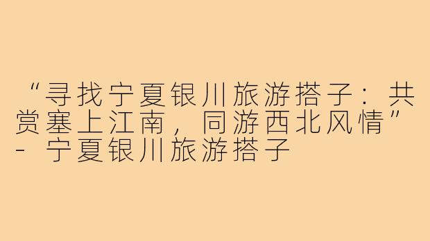 “寻找宁夏银川旅游搭子:共赏塞上江南,同游西北风情”-宁夏银川旅游搭子