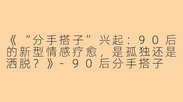 《“分手搭子”兴起：90后的新型情感疗愈，是孤独还是洒脱？》-90后分手搭子