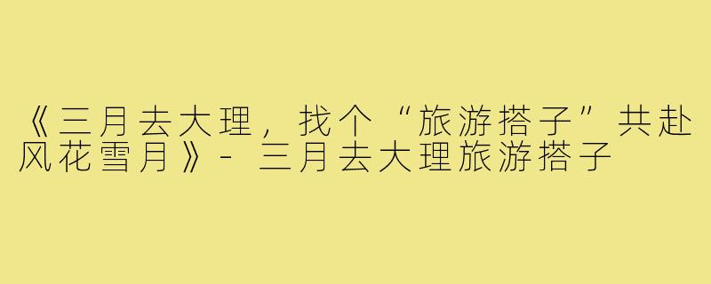 《三月去大理,找个“旅游搭子”共赴风花雪月》-三月去大理旅游搭子