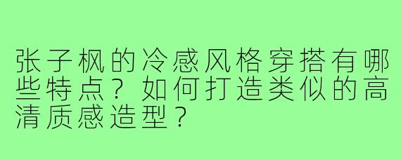 张子枫的冷感风格穿搭有哪些特点?如何打造类似的高清质感造型?
