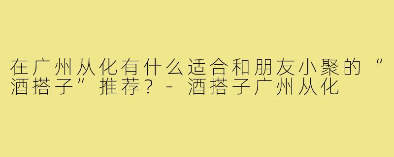 在广州从化有什么适合和朋友小聚的“酒搭子”推荐?-酒搭子广州从化