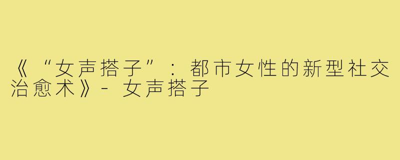 《“女声搭子”：都市女性的新型社交治愈术》-女声搭子