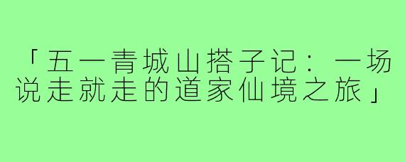 「五一青城山搭子记：一场说走就走的道家仙境之旅」