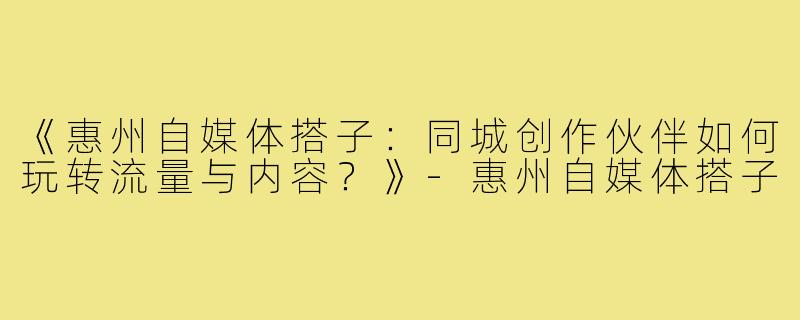 《惠州自媒体搭子：同城创作伙伴如何玩转流量与内容？》-惠州自媒体搭子