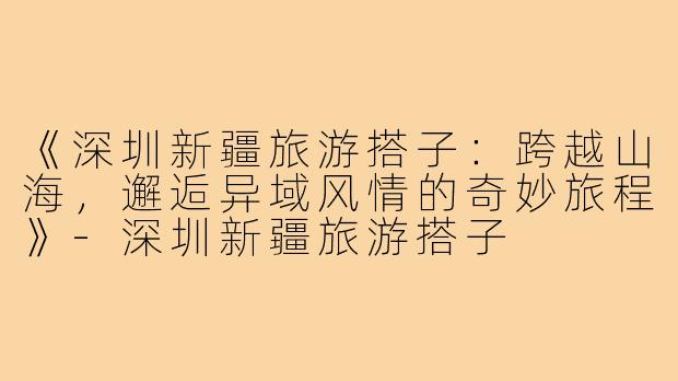 《深圳新疆旅游搭子：跨越山海，邂逅异域风情的奇妙旅程》-深圳新疆旅游搭子