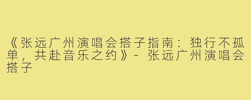 《张远广州演唱会搭子指南：独行不孤单，共赴音乐之约》-张远广州演唱会搭子