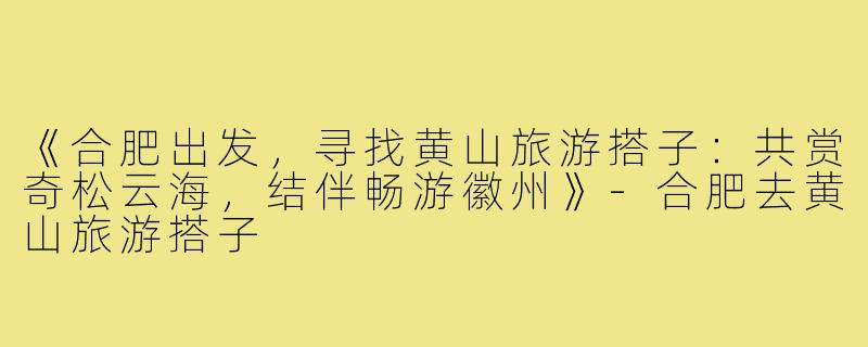 《合肥出发，寻找黄山旅游搭子：共赏奇松云海，结伴畅游徽州》-合肥去黄山旅游搭子