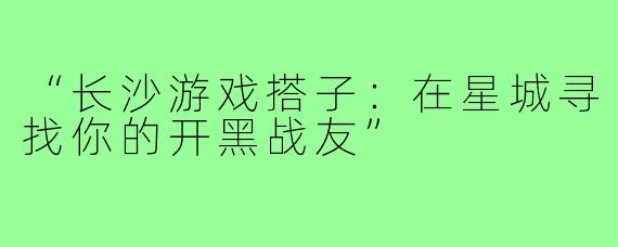 “长沙游戏搭子：在星城寻找你的开黑战友”