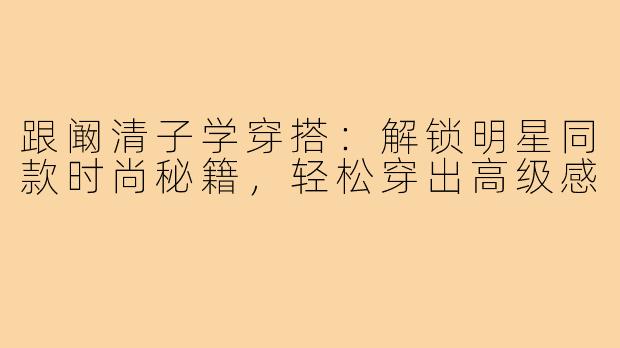 跟阚清子学穿搭：解锁明星同款时尚秘籍，轻松穿出高级感