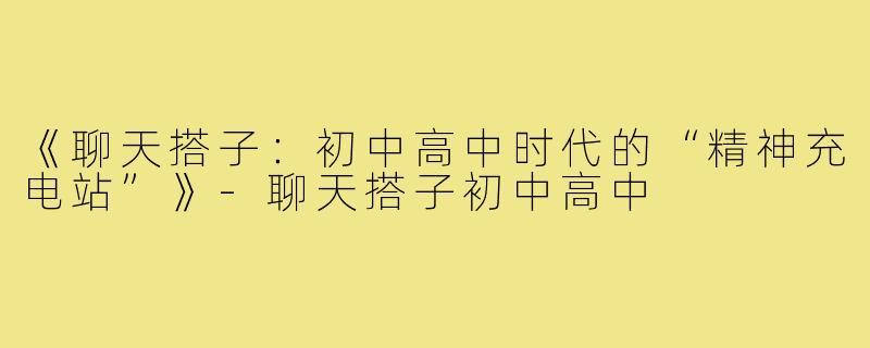 《聊天搭子：初中高中时代的“精神充电站”》-聊天搭子初中高中