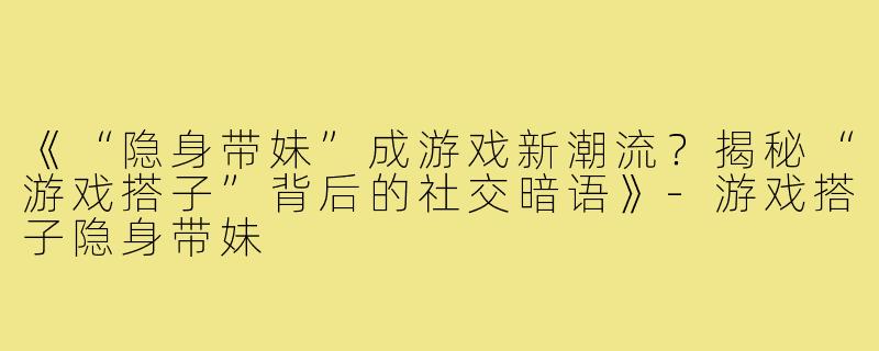 《“隐身带妹”成游戏新潮流?揭秘“游戏搭子”背后的社交暗语》-游戏搭子隐身带妹