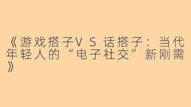 《游戏搭子VS话搭子：当代年轻人的“电子社交”新刚需》