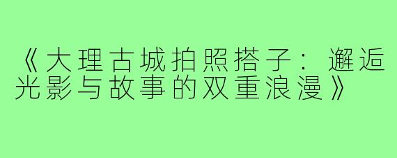 《大理古城拍照搭子:邂逅光影与故事的双重浪漫》