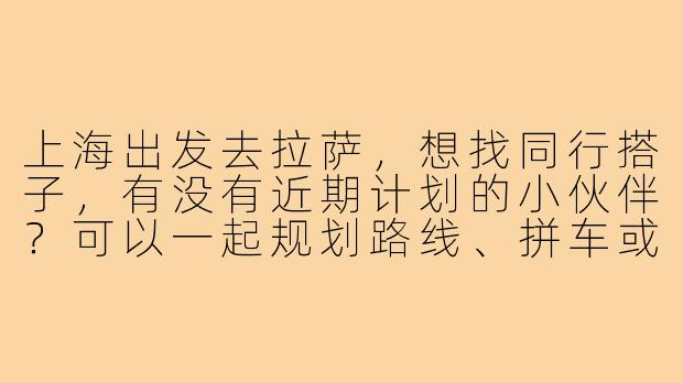 上海出发去拉萨,想找同行搭子,有没有近期计划的小伙伴?可以一起规划路线、拼车或分摊费用~-上海到拉萨找搭子