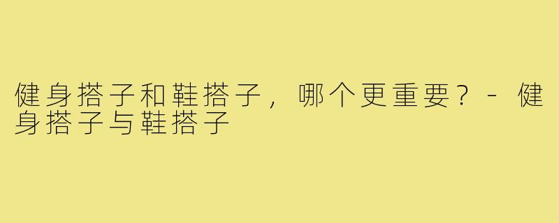 健身搭子和鞋搭子，哪个更重要？-健身搭子与鞋搭子