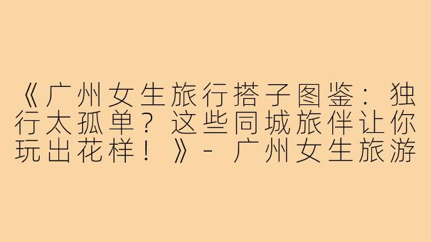 《广州女生旅行搭子图鉴：独行太孤单？这些同城旅伴让你玩出花样！》-广州女生旅游搭子
