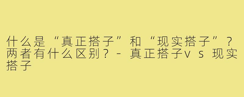 什么是“真正搭子”和“现实搭子”？两者有什么区别？-真正搭子vs现实搭子