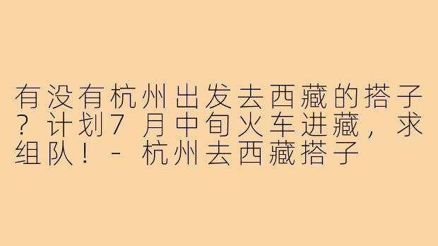 有没有杭州出发去西藏的搭子?计划7月中旬火车进藏,求组队!-杭州去西藏搭子