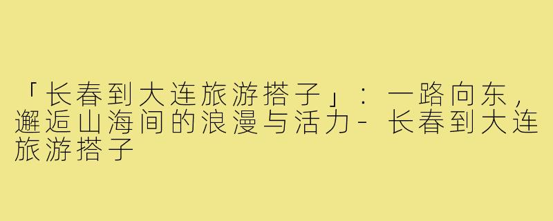 「长春到大连旅游搭子」：一路向东，邂逅山海间的浪漫与活力-长春到大连旅游搭子