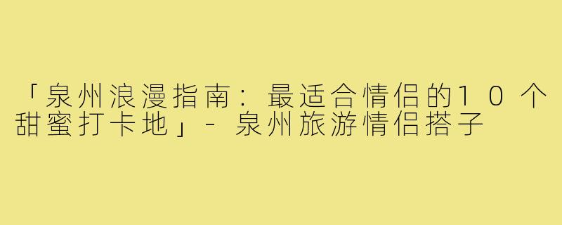 「泉州浪漫指南：最适合情侣的10个甜蜜打卡地」-泉州旅游情侣搭子