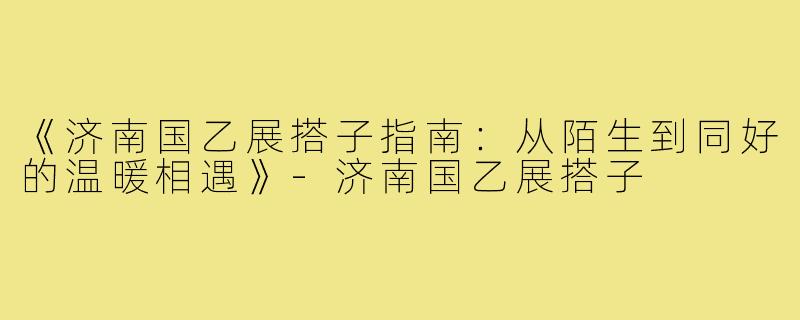 《济南国乙展搭子指南：从陌生到同好的温暖相遇》-济南国乙展搭子