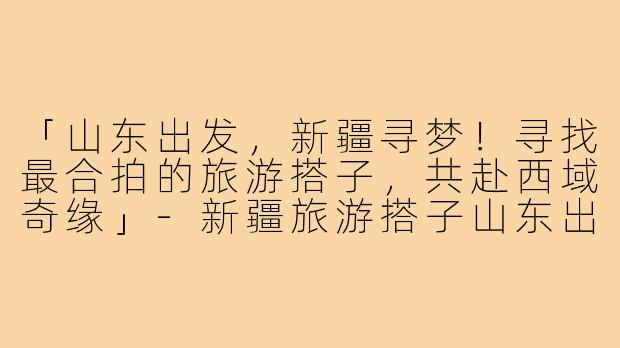 「山东出发，新疆寻梦！寻找最合拍的旅游搭子，共赴西域奇缘」-新疆旅游搭子山东出发