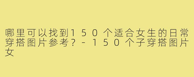 哪里可以找到150个适合女生的日常穿搭图片参考?-150个子穿搭图片女