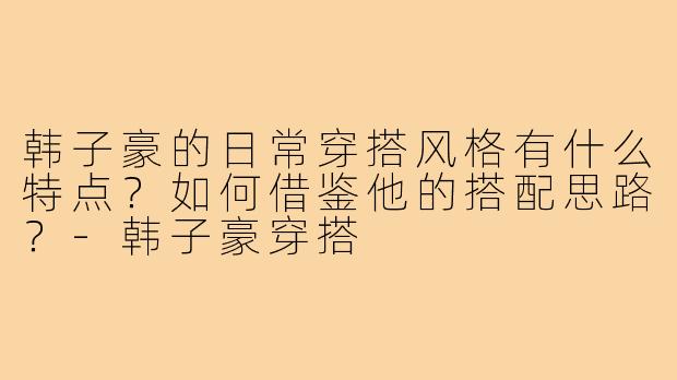韩子豪的日常穿搭风格有什么特点?如何借鉴他的搭配思路?-韩子豪穿搭