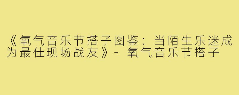 《氧气音乐节搭子图鉴:当陌生乐迷成为最佳现场战友》-氧气音乐节搭子
