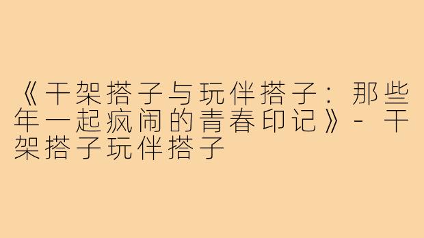 《干架搭子与玩伴搭子：那些年一起疯闹的青春印记》-干架搭子玩伴搭子