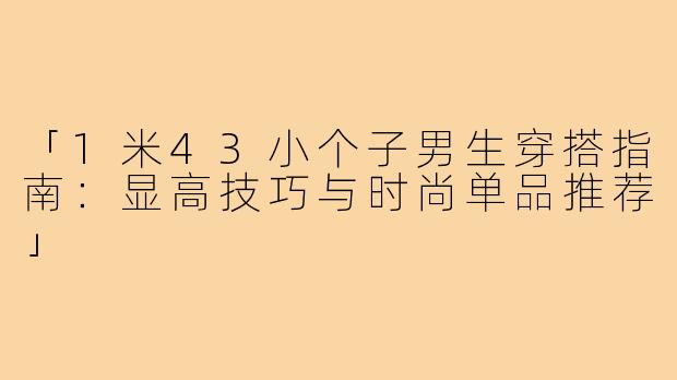 「1米43小个子男生穿搭指南：显高技巧与时尚单品推荐」