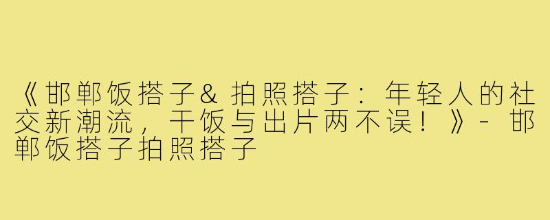 《邯郸饭搭子&拍照搭子：年轻人的社交新潮流，干饭与出片两不误！》-邯郸饭搭子拍照搭子