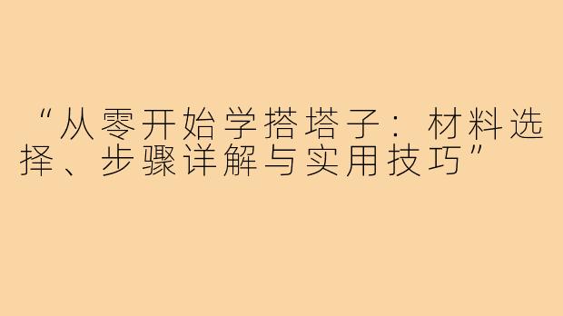 “从零开始学搭塔子：材料选择、步骤详解与实用技巧”